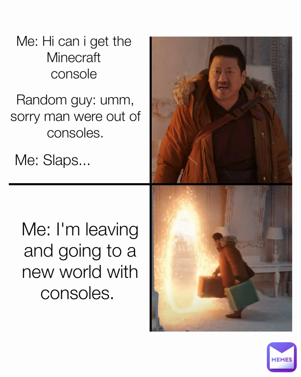 Me: Slaps...  Me: Hi can i get the Minecraft
console Me: I'm leaving and going to a new world with consoles.  Random guy: umm, sorry man were out of consoles.