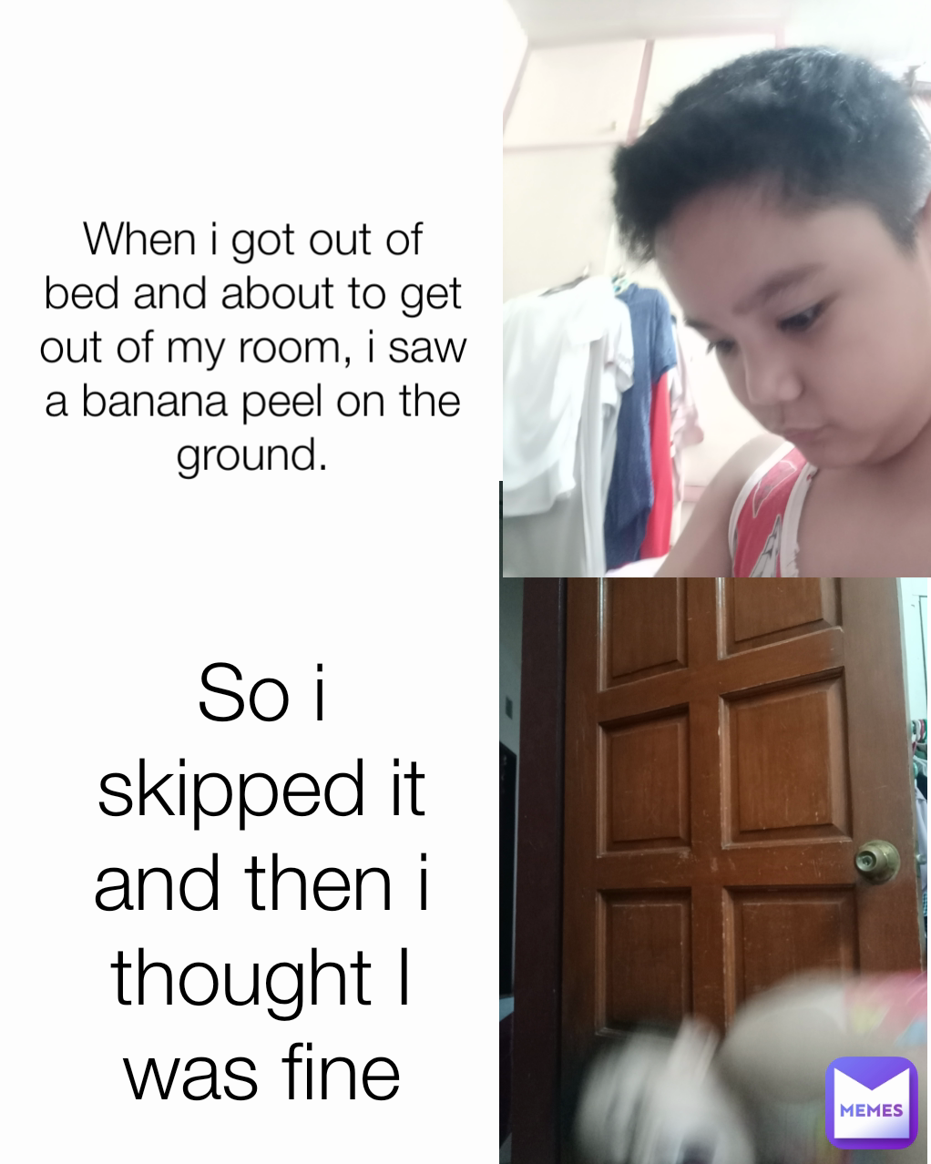 So i skipped it and then i thought I was fine Type Text When i got out of bed and about to get out of my room, i saw a banana peel on the ground.