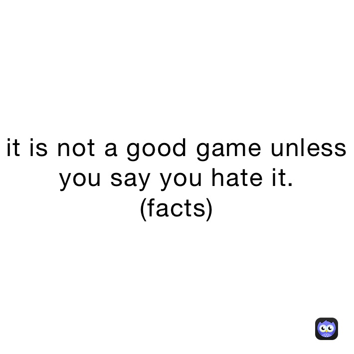 it is not a good game unless you say you hate it.                    (facts)