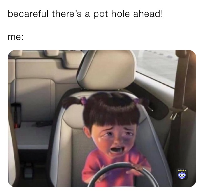becareful there’s a pot hole ahead!

me: