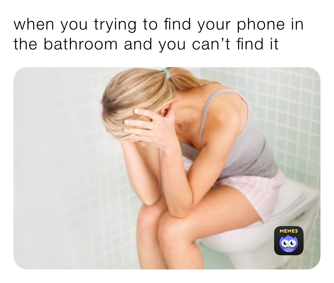 when you trying to find your phone in the bathroom and you can’t find it 