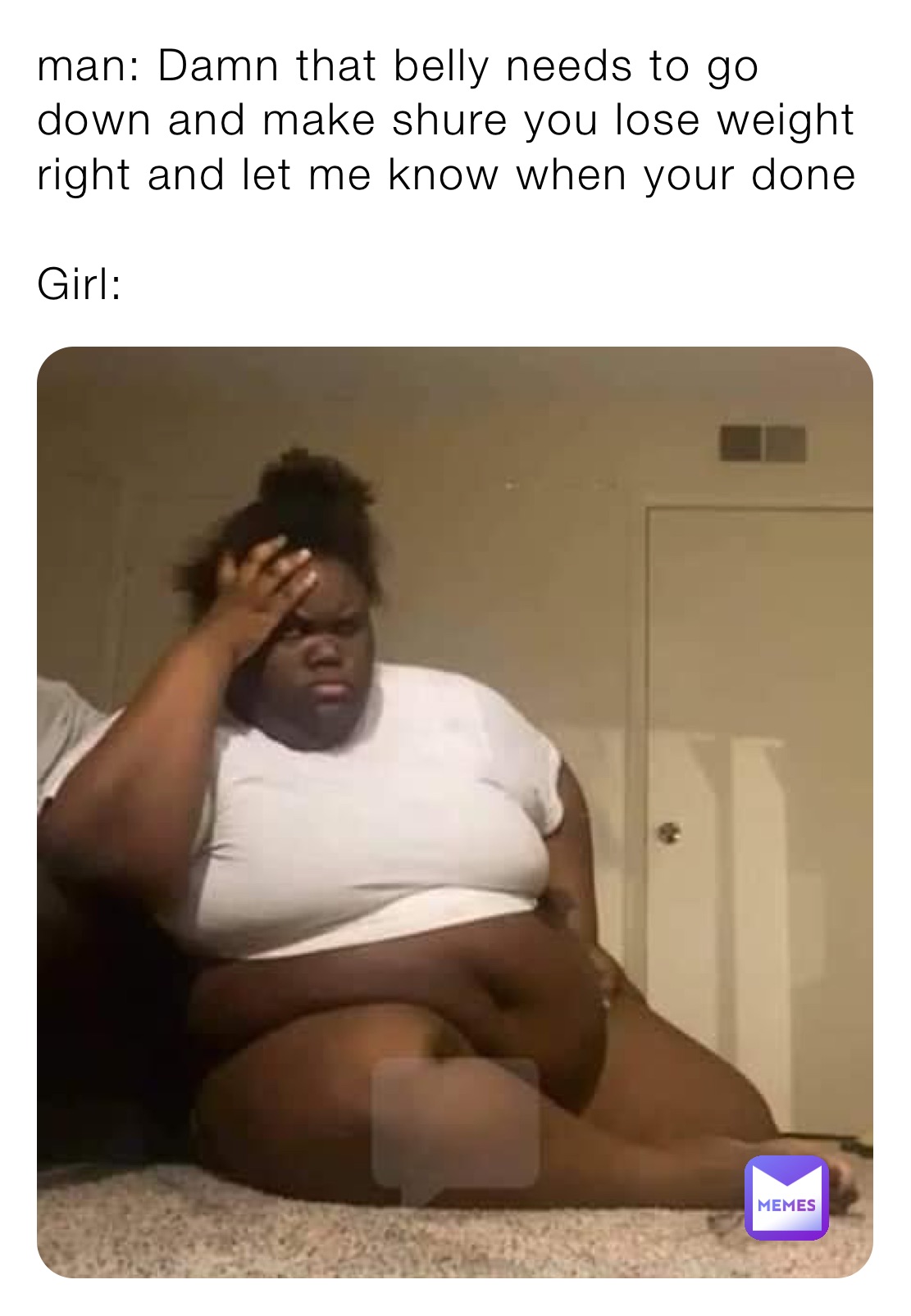 man: Damn that belly needs to go down and make shure you lose weight right and let me know when your done
 
Girl: