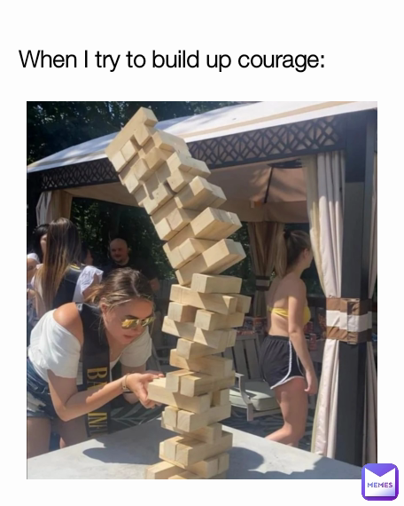 When I try to build up courage: