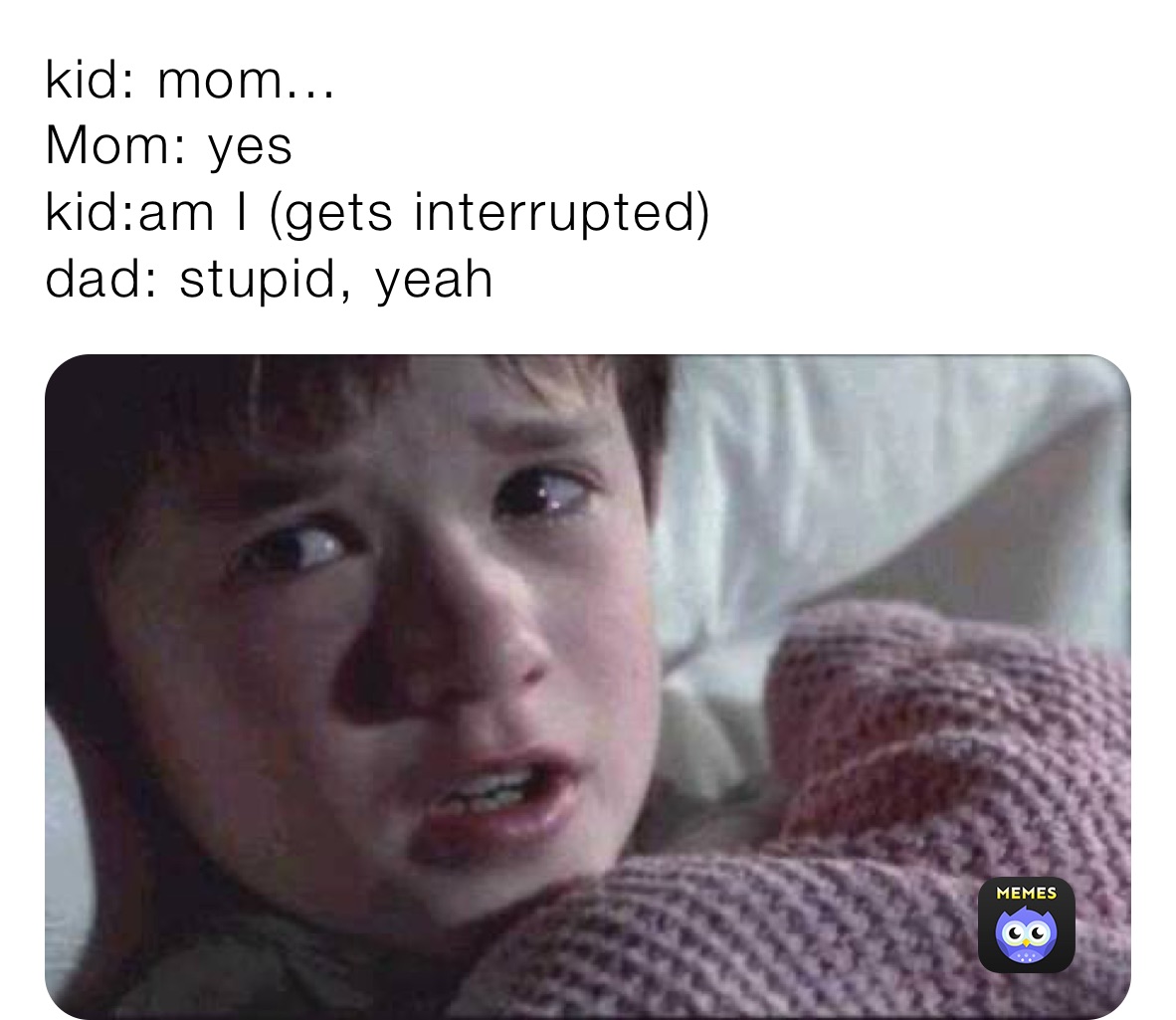 kid: mom...
Mom: yes
kid:am I (gets interrupted)
dad: stupid, yeah
