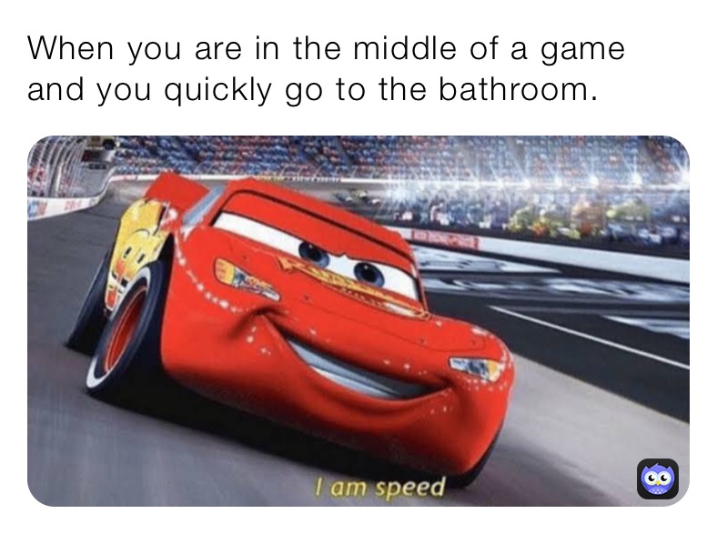 When you are in the middle of a game and you quickly go to the bathroom.