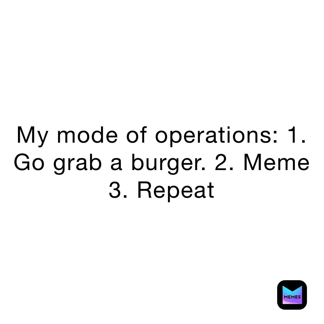 My mode of operations: 1. Go grab a burger. 2. Meme 3. Repeat