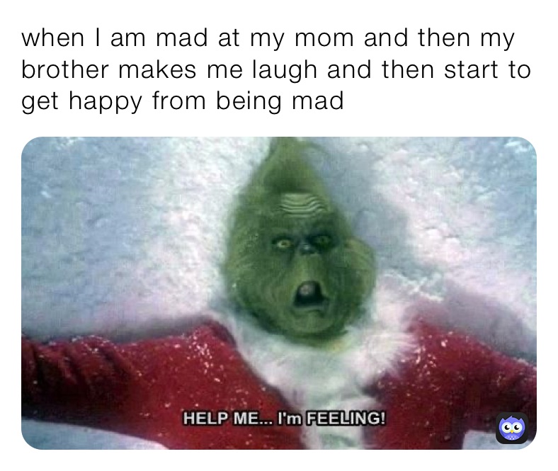 when I am mad at my mom and then my brother makes me laugh and then start to get happy from being mad 