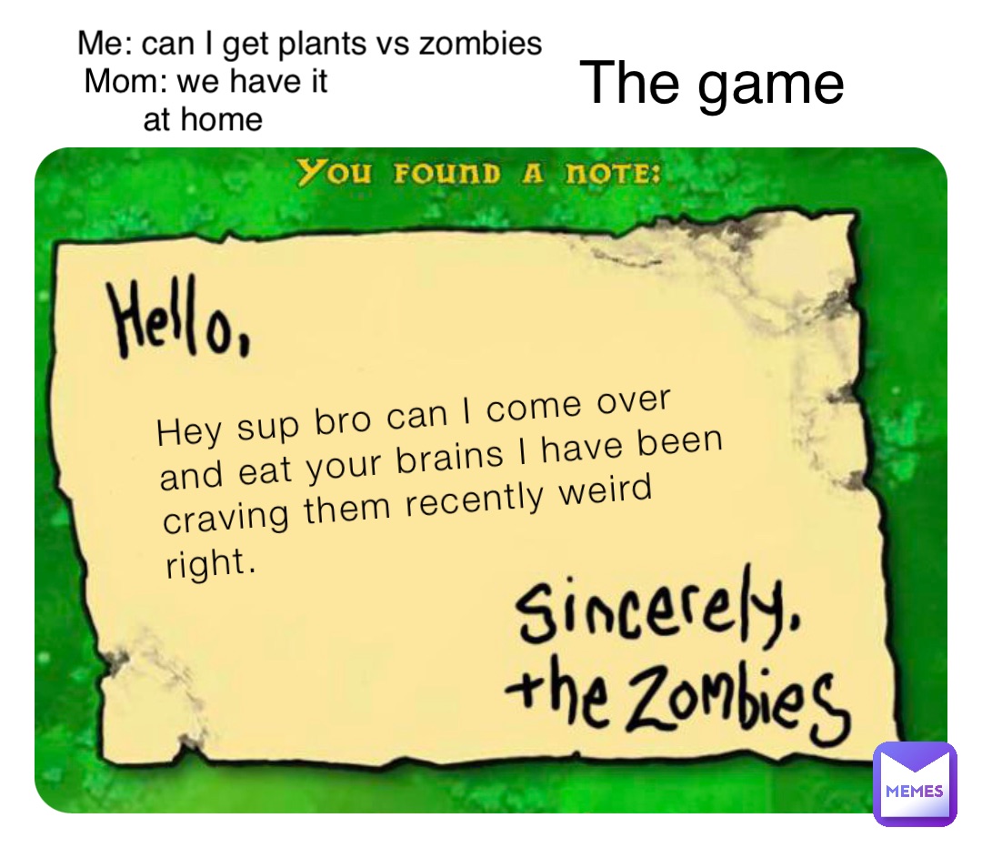 Hey sup bro can I come over and eat your brains I have been craving them recently weird right. Me: can I get plants vs zombies Mom: we have it at home The game