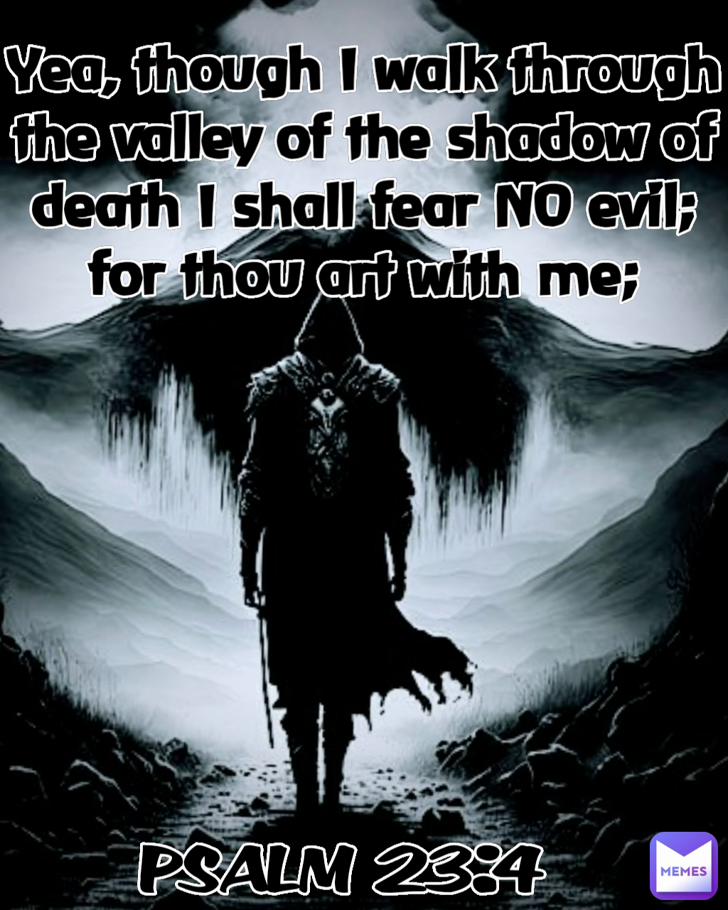 Yea, though I walk through the valley of the shadow of death I shall fear NO evil; for thou art with me; PSALM 23:4