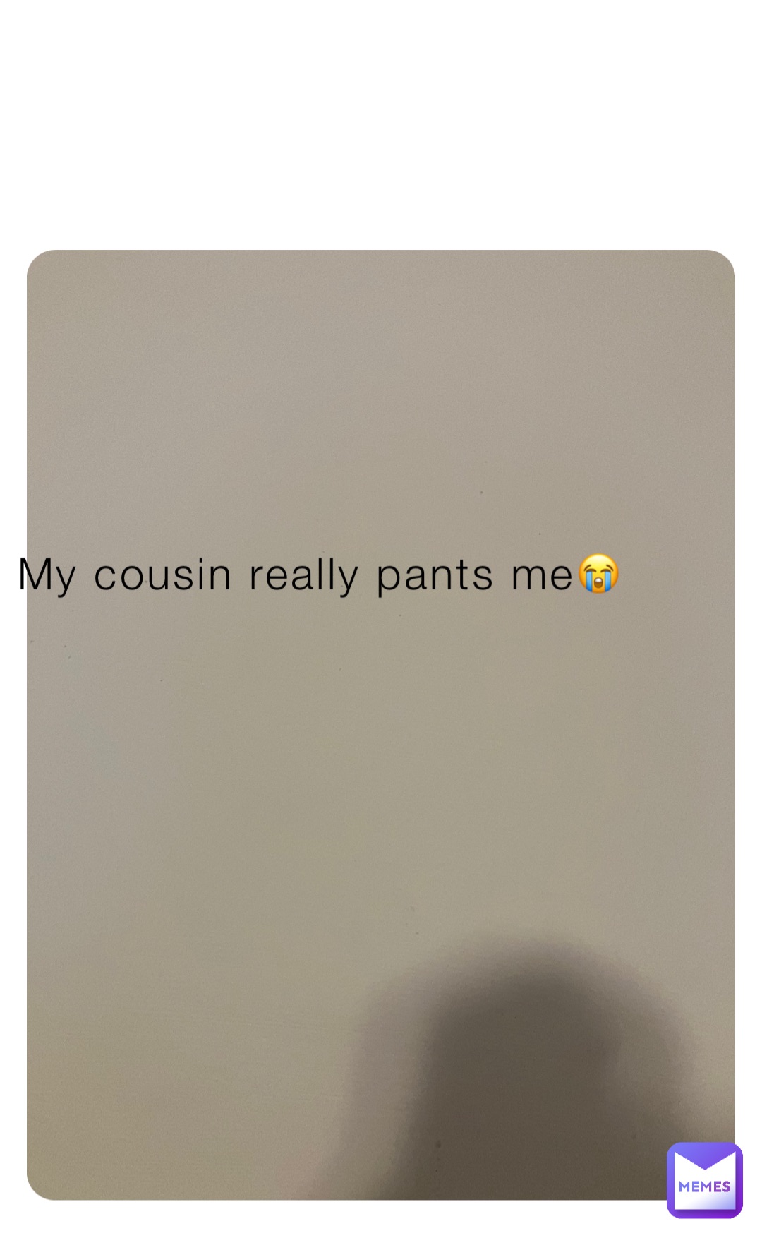 My cousin really pants me😭