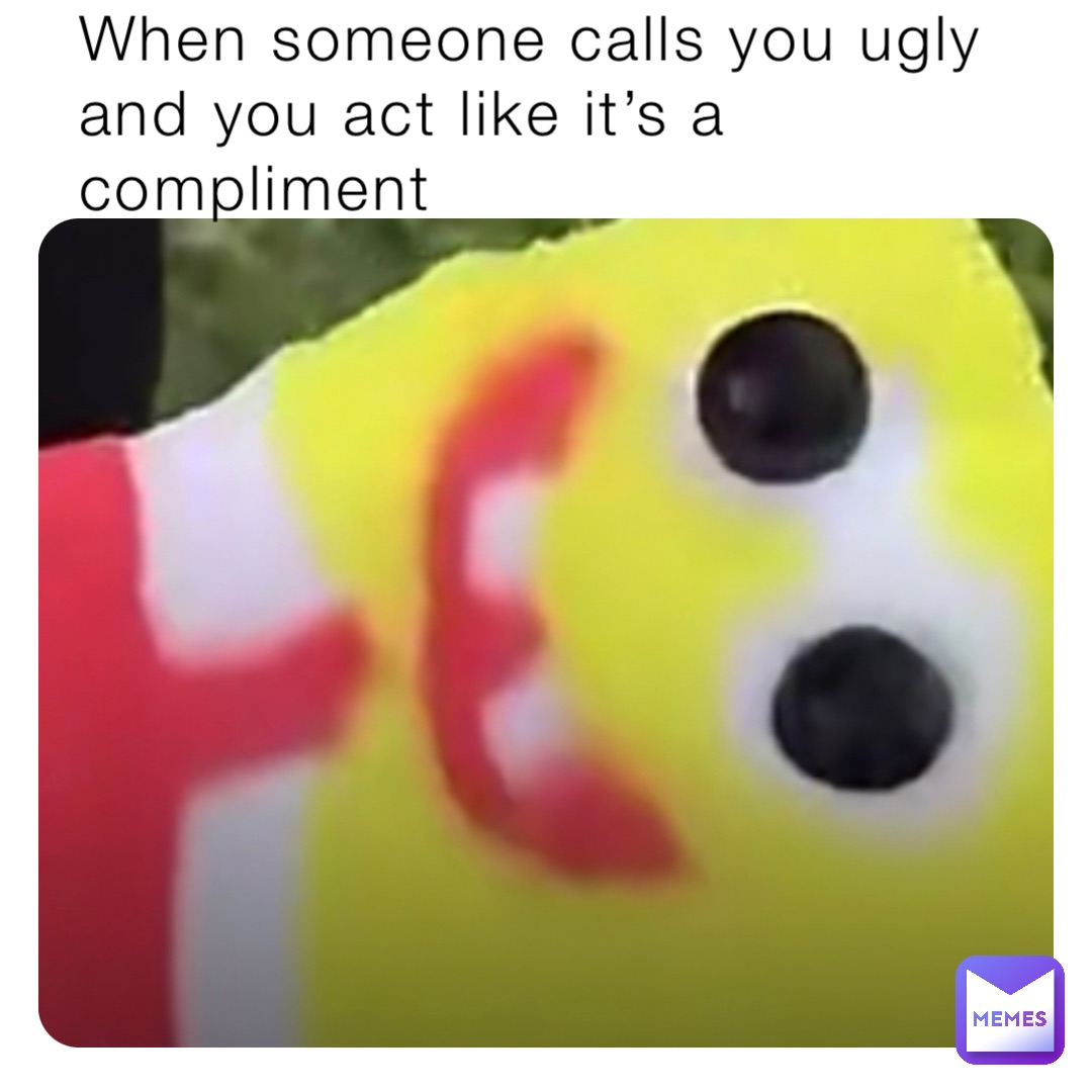 When someone calls you ugly and you act like it’s a compliment