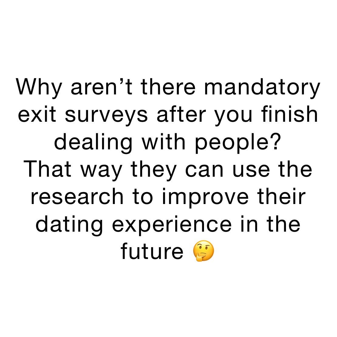 Why aren’t there mandatory exit surveys after you finish dealing with people? 
That way they can use the research to improve their dating experience in the future 🤔