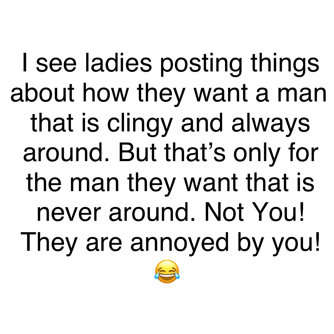 I see ladies posting things about how they want a man that is clingy and always around. But that’s only for the man they want that is never around. Not You! They are annoyed by you! 😂