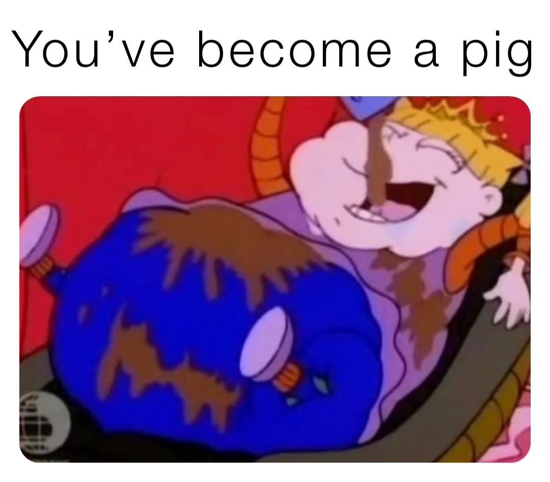 You’ve become a pig