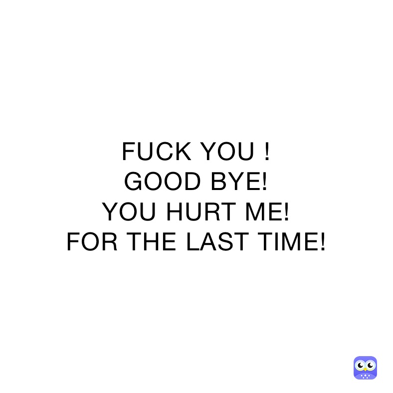 FUCK YOU !
GOOD BYE!
YOU HURT ME!
FOR THE LAST TIME!