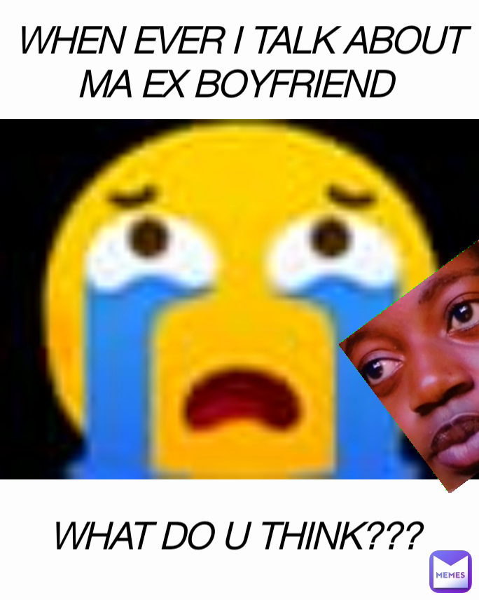 WHEN EVER I TALK ABOUT MA EX BOYFRIEND  WHAT DO U THINK??? 