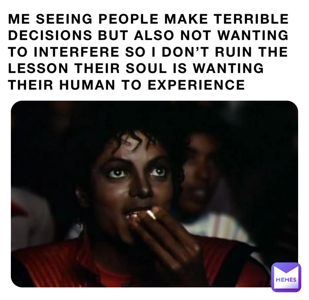 ME SEEING PEOPLE MAKE TERRIBLE DECISIONS BUT ALSO NOT WANTING TO INTERFERE SO I DON’T RUIN THE LESSON THEIR SOUL IS WANTING THEIR HUMAN TO EXPERIENCE