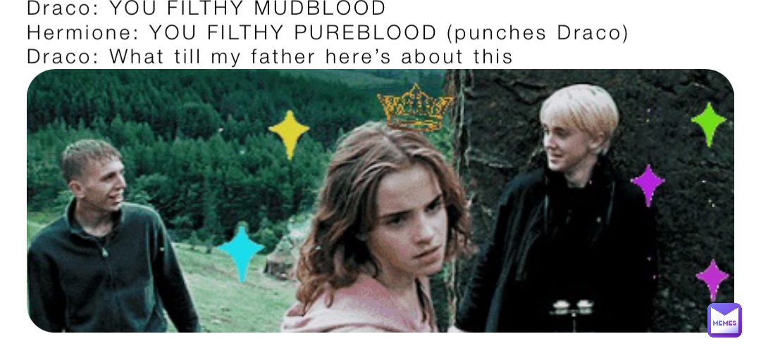 Draco: YOU FILTHY MUDBLOOD
Hermione: YOU FILTHY PUREBLOOD (punches Draco)
Draco: What till my father here’s about this