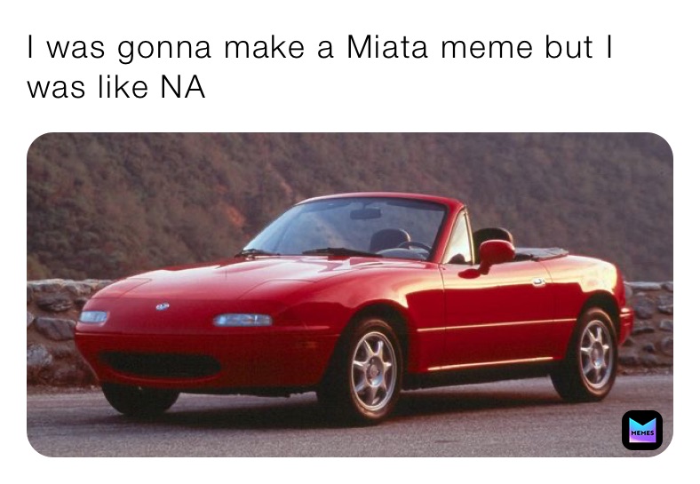I was gonna make a Miata meme but I was like NA