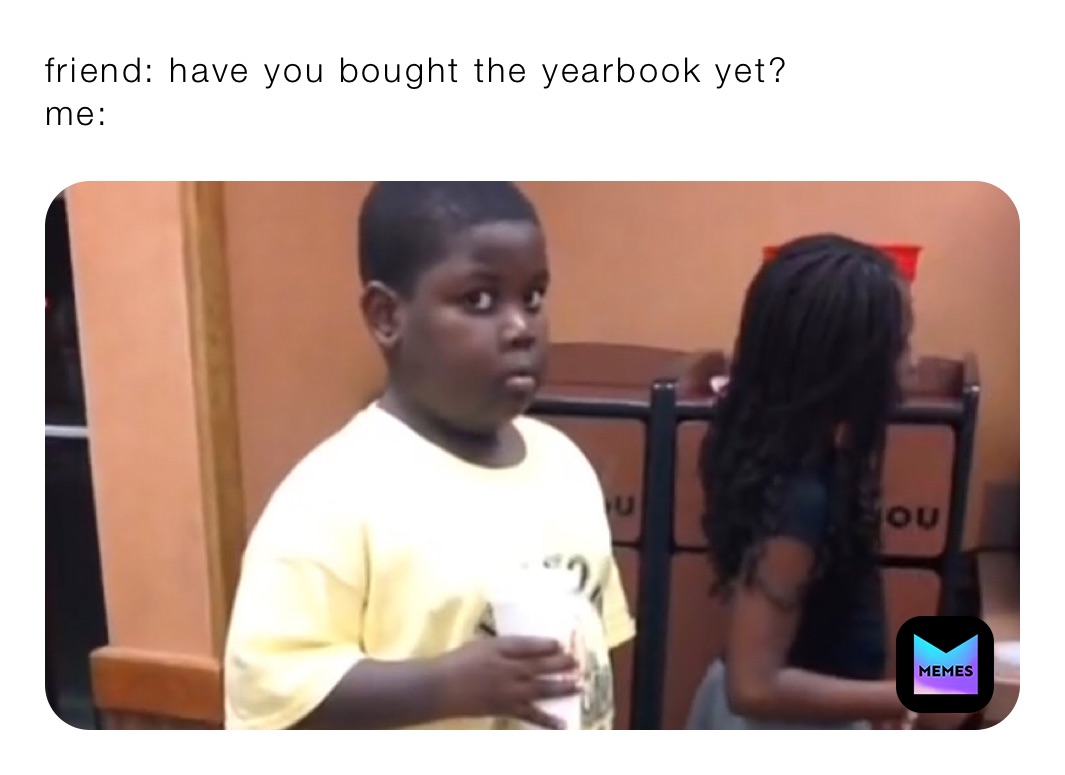 friend: have you bought the yearbook yet? 
me: