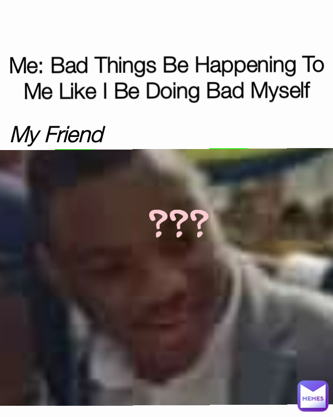 ??? My Friend Me: Bad Things Be Happening To Me Like I Be Doing Bad Myself