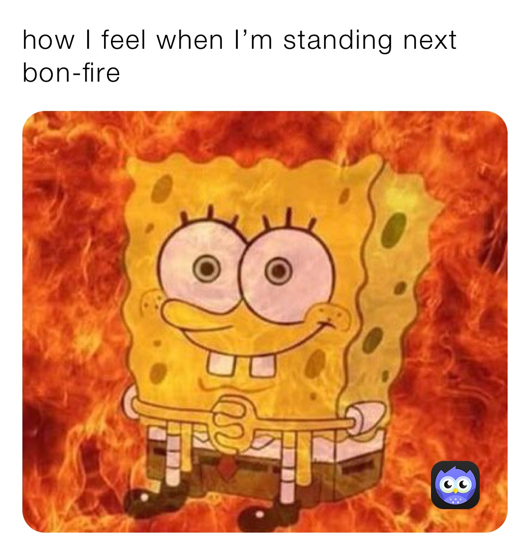how I feel when I’m standing next bon-fire