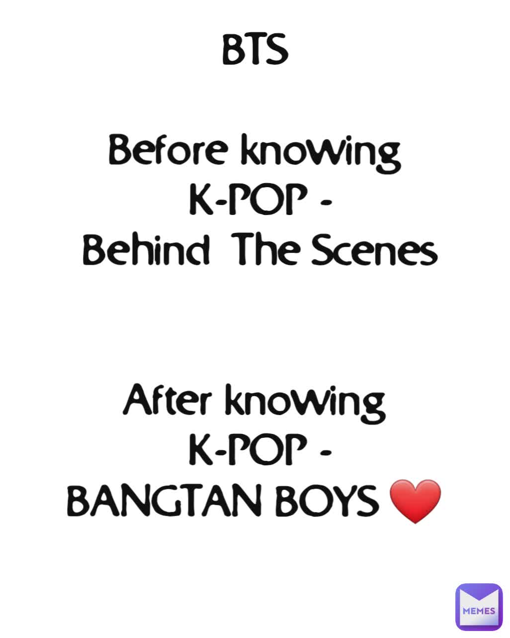 BTS

Before knowing
 K-POP -
 Behind  The Scenes


After knowing
 K-POP -
BANGTAN BOYS ❤

