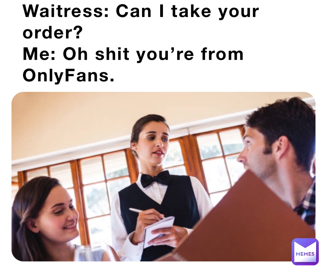 Waitress: Can I take your order?
Me: Oh shit you’re from OnlyFans.