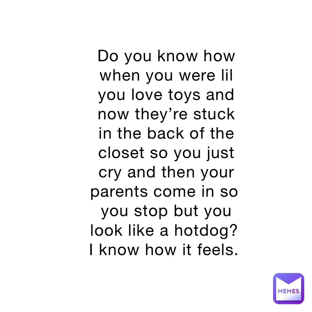 Do you know how when you were lil you love toys and now they’re stuck in the back of the closet so you just cry and then your parents come in so you stop but you look like a hotdog? I know how it feels.