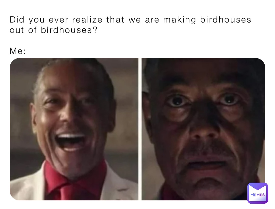 Did you ever realize that we are making birdhouses out of birdhouses?

Me: