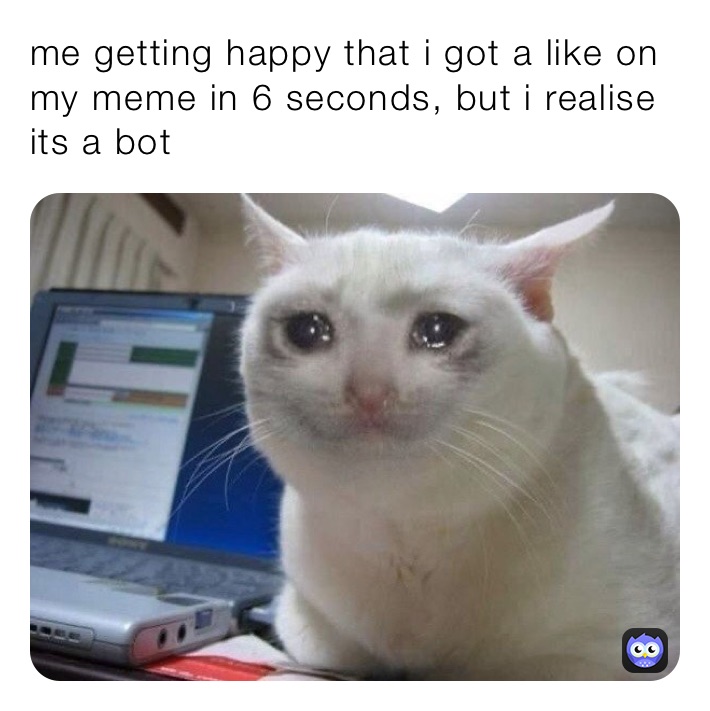 me getting happy that i got a like on my meme in 6 seconds, but i realise its a bot