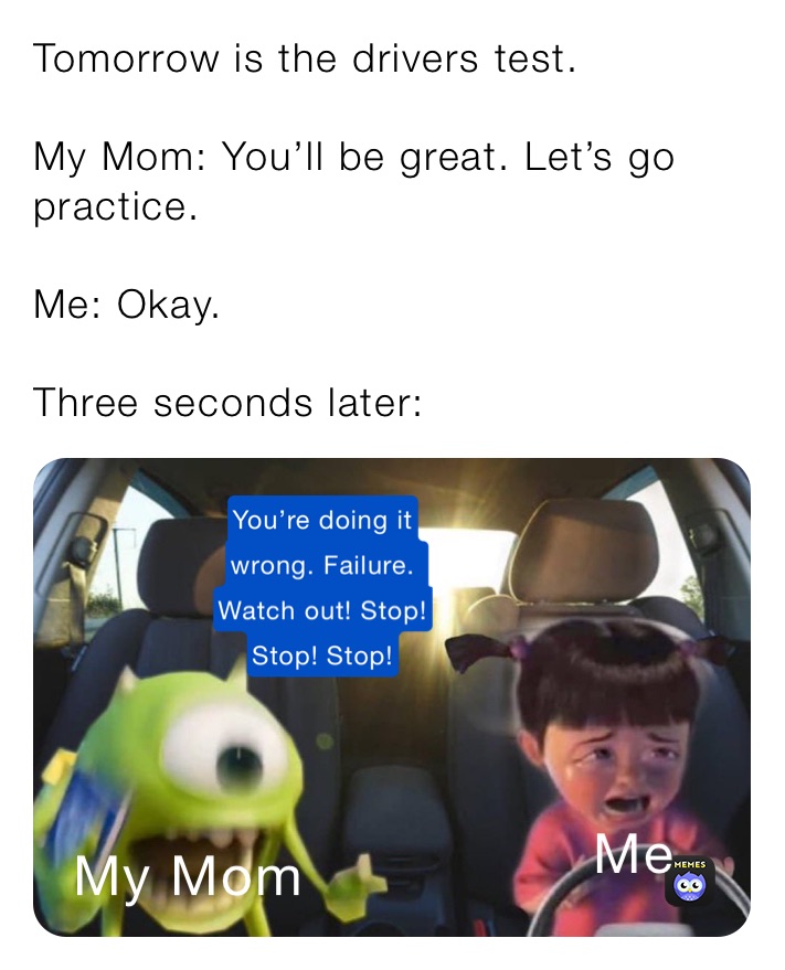 Tomorrow is the drivers test. 

My Mom: You’ll be great. Let’s go practice. 

Me: Okay. 

Three seconds later: