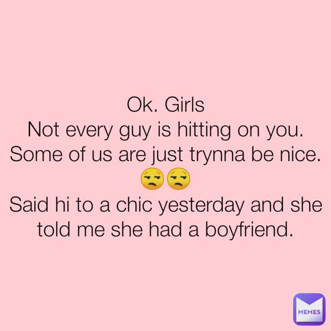 Ok. Girls
Not every guy is hitting on you.
Some of us are just trynna be nice.
😒😒
Said hi to a chic yesterday and she told me she had a boyfriend.
