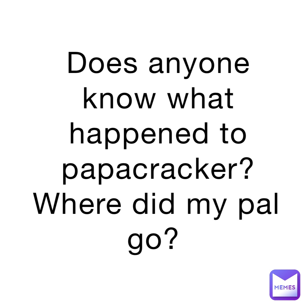 Does anyone know what happened to papacracker? Where did my pal go?