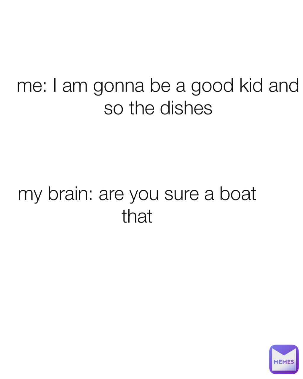 me: I am gonna be a good kid and so the dishes my brain: are you sure a boat that