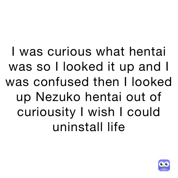 I was curious what hentai was so I looked it up and I was confused then I looked up Nezuko hentai out of curiousity I wish I could uninstall life