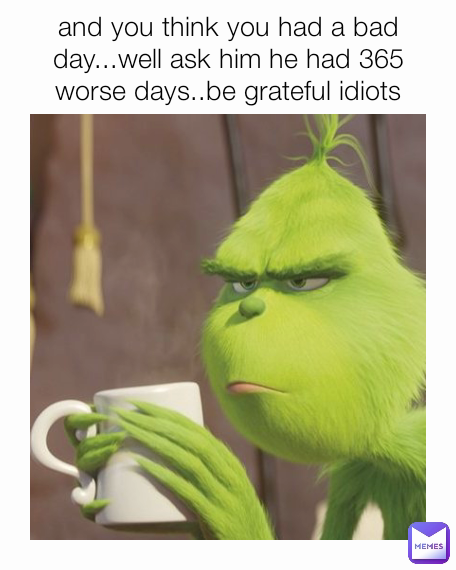 and you think you had a bad day...well ask him he had 365 worse days..be grateful idiots