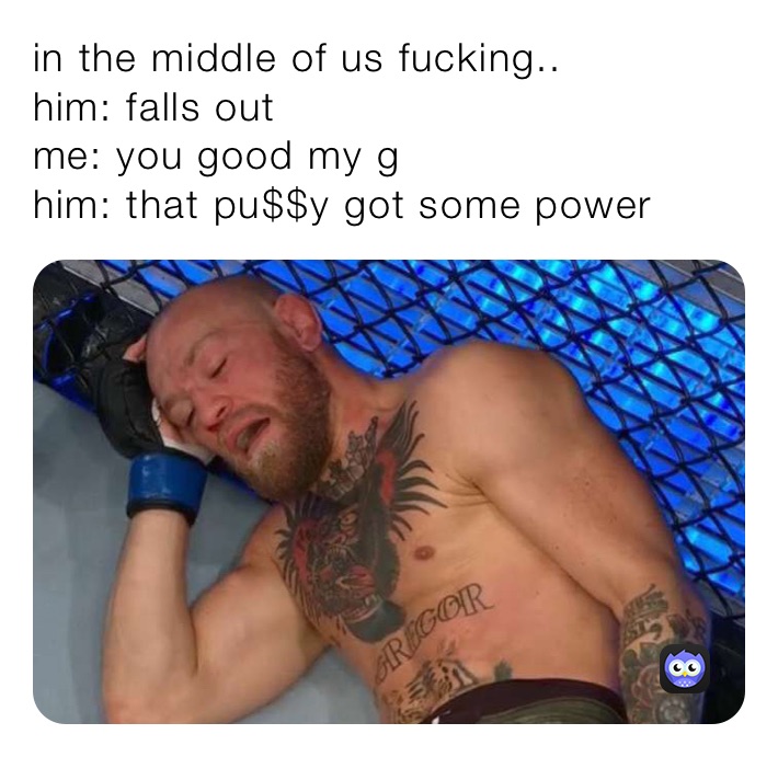 in the middle of us fucking..
him: falls out
me: you good my g
him: that pu$$y got some power