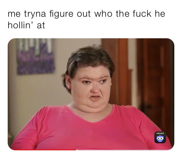 me tryna figure out who the fuck he hollin’ at