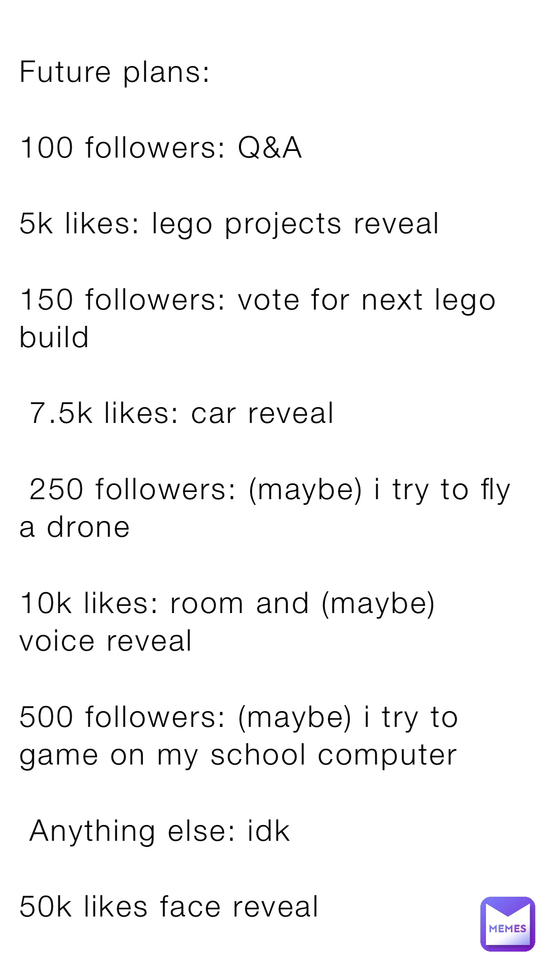 Future plans:

100 followers: Q&A

5k likes: lego projects reveal

150 followers: vote for next lego build
 
 7.5k likes: car reveal

 250 followers: (maybe) i try to fly a drone

10k likes: room and (maybe) voice reveal

500 followers: (maybe) i try to game on my school computer

 Anything else: idk

50k likes face reveal