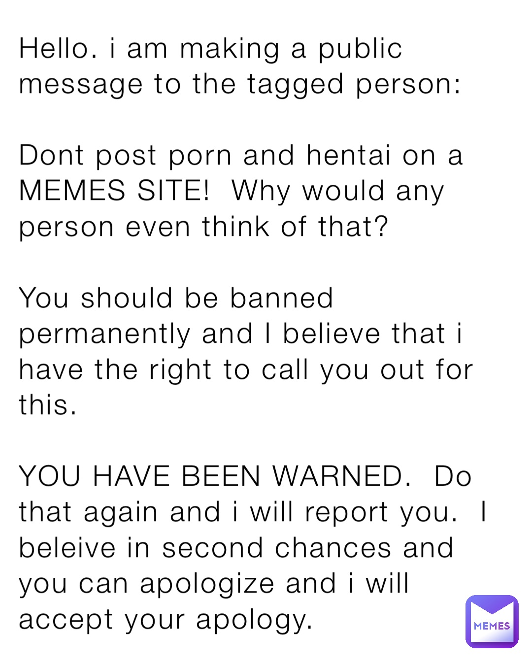 Hello. i am making a public message to the tagged person:

Dont post porn and hentai on a MEMES SITE!  Why would any person even think of that?

You should be banned permanently and I believe that i have the right to call you out for this.

YOU HAVE BEEN WARNED.  Do that again and i will report you.  I beleive in second chances and you can apologize and i will accept your apology.