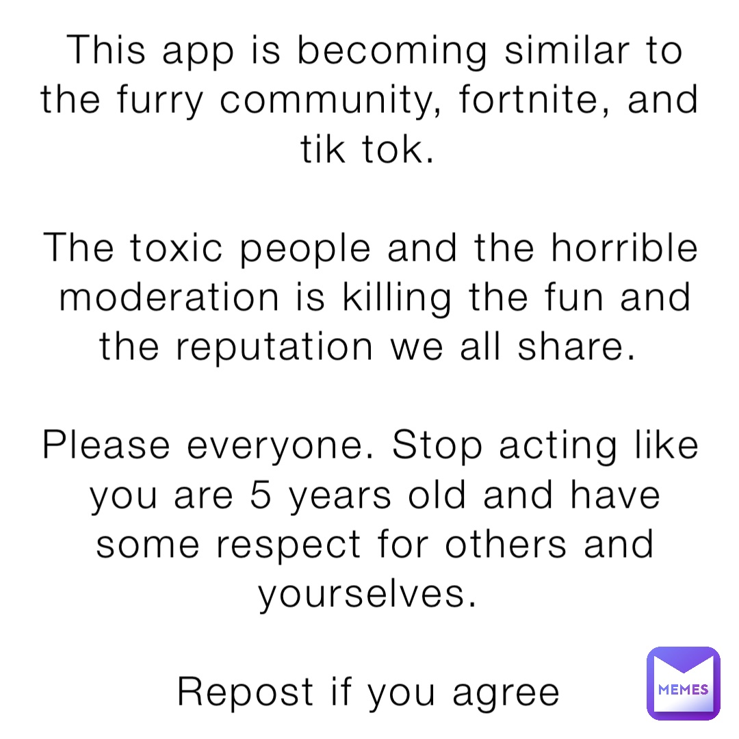 This app is becoming similar to the furry community, fortnite, and tik tok.

The toxic people and the horrible moderation is killing the fun and the reputation we all share.

Please everyone. Stop acting like you are 5 years old and have some respect for others and yourselves.

Repost if you agree