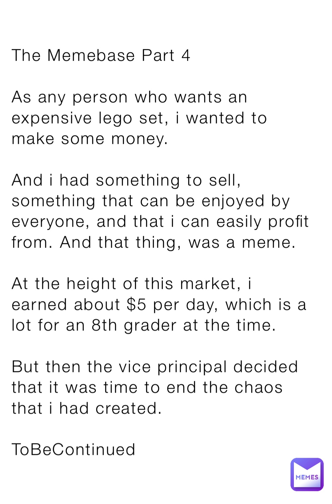 The Memebase Part 4

As any person who wants an expensive lego set, i wanted to make some money.

And i had something to sell, something that can be enjoyed by everyone, and that i can easily profit from. And that thing, was a meme.

At the height of this market, i earned about $5 per day, which is a lot for an 8th grader at the time.

But then the vice principal decided that it was time to end the chaos that i had created.

ToBeContinued