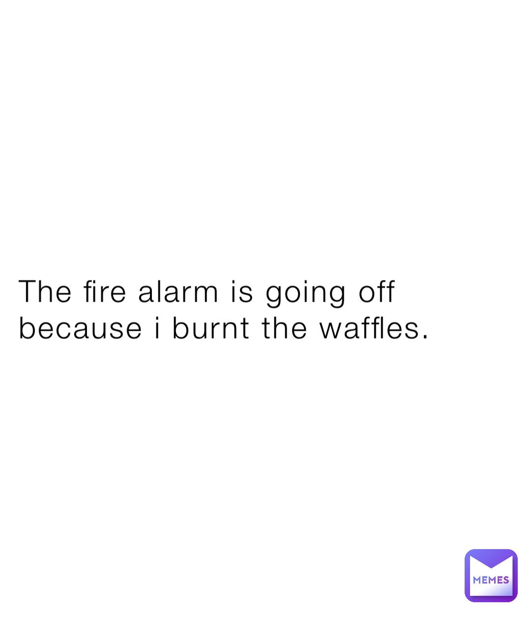 The fire alarm is going off because i burnt the waffles.