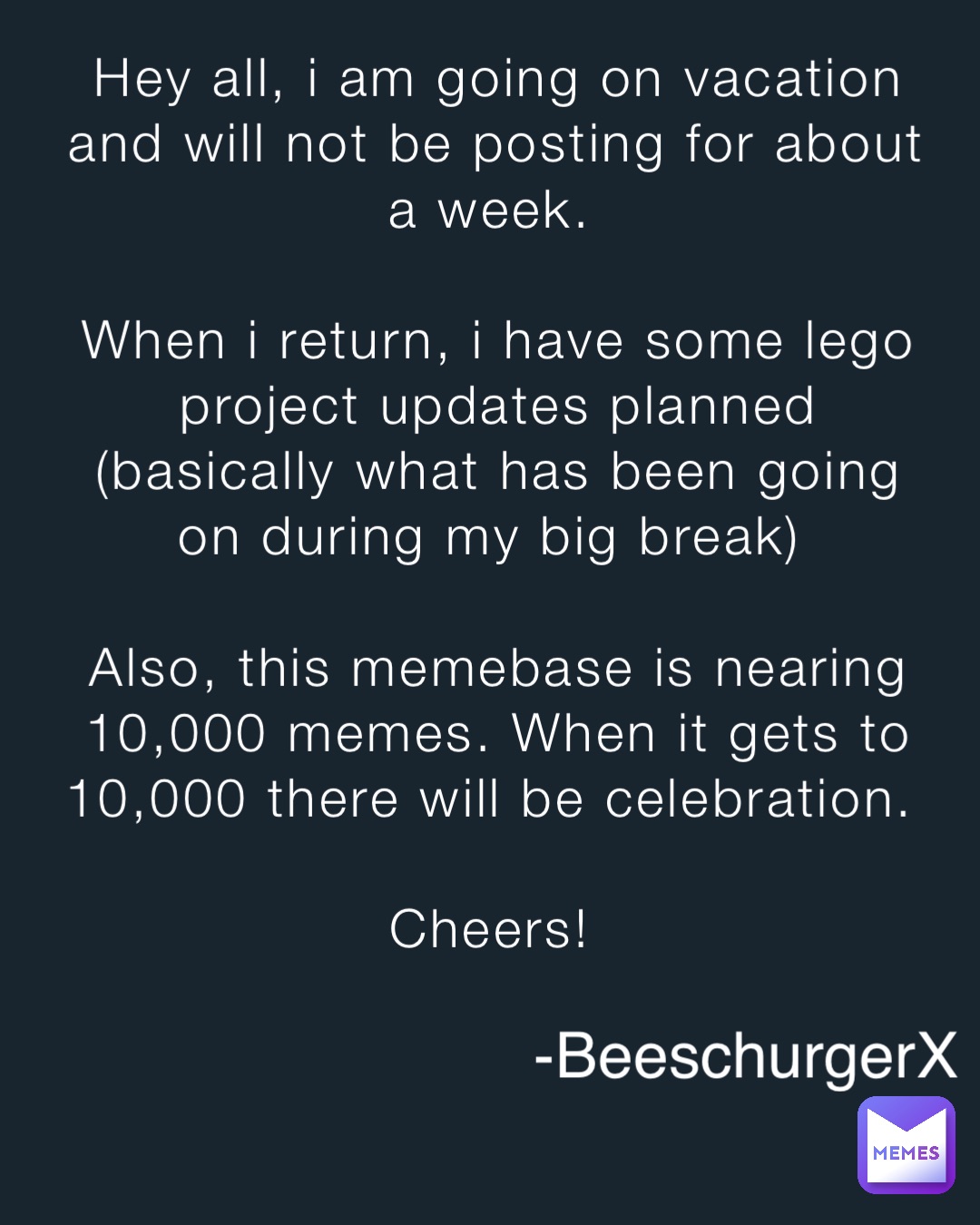 Hey all, i am going on vacation and will not be posting for about a week.

When i return, i have some lego project updates planned (basically what has been going on during my big break)

Also, this memebase is nearing 10,000 memes. When it gets to 10,000 there will be celebration.

Cheers! -BeeschurgerX