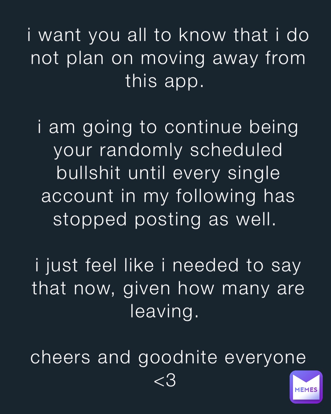 i want you all to know that i do not plan on moving away from this app.

i am going to continue being your randomly scheduled bullshit until every single account in my following has stopped posting as well.

i just feel like i needed to say that now, given how many are leaving.

cheers and goodnite everyone <3