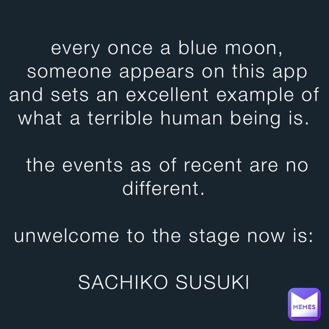 every once a blue moon, someone appears on this app and sets an excellent example of what a terrible human being is.

the events as of recent are no different.

unwelcome to the stage now is:

SACHIKO SUSUKI