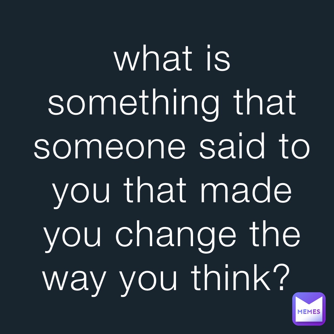 what is something that someone said to you that made you change the way you think?