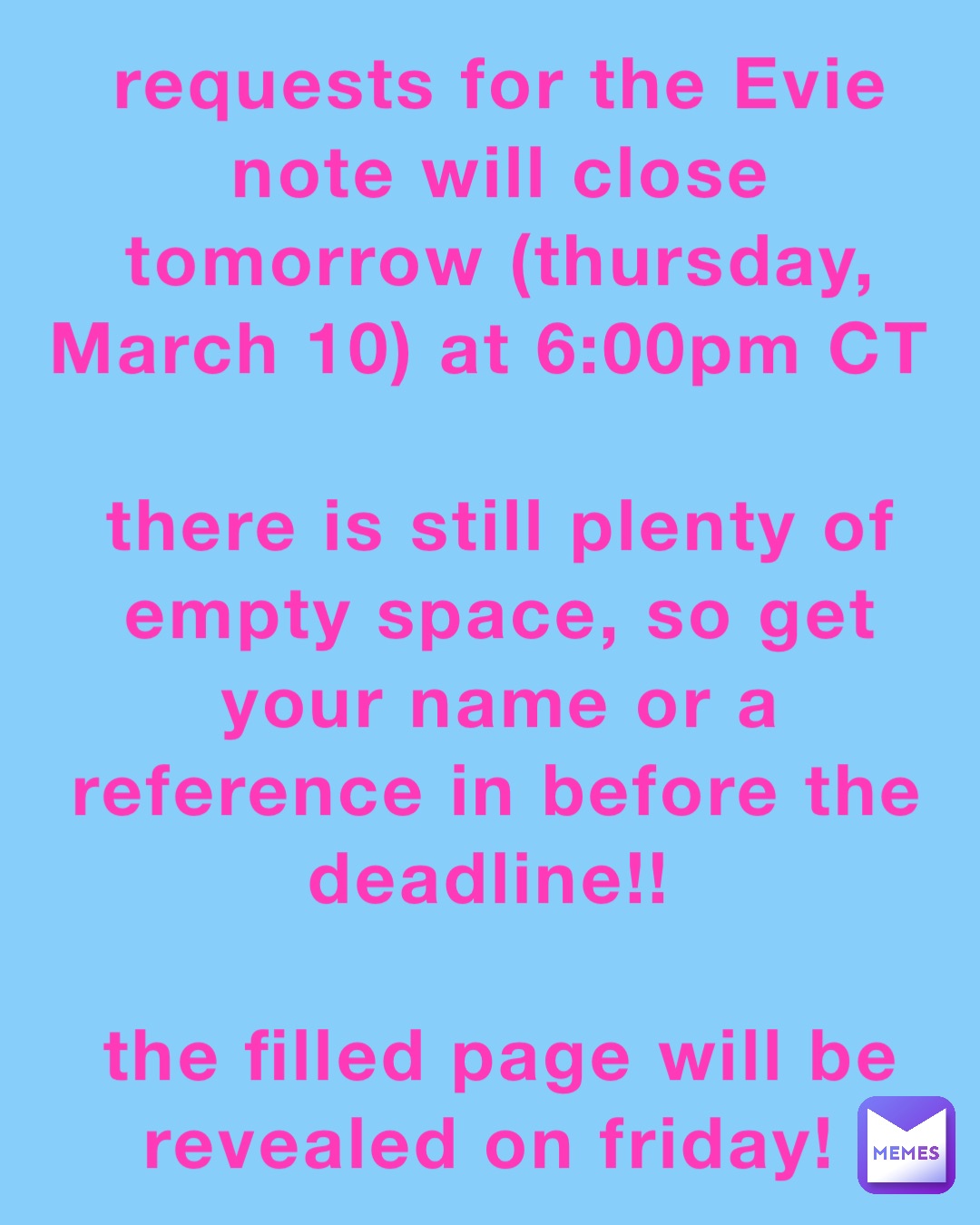 requests for the Evie note will close tomorrow (thursday, March 10) at 6:00pm CT
there is still plenty of empty space, so get your name or a reference in before the deadline!!
the filled page will be revealed on friday! requests for the Evie note will close tomorrow (thursday, March 10) at 6:00pm CT
there is still plenty of empty space, so get your name or a reference in before the deadline!!
the filled page will be revealed on friday!