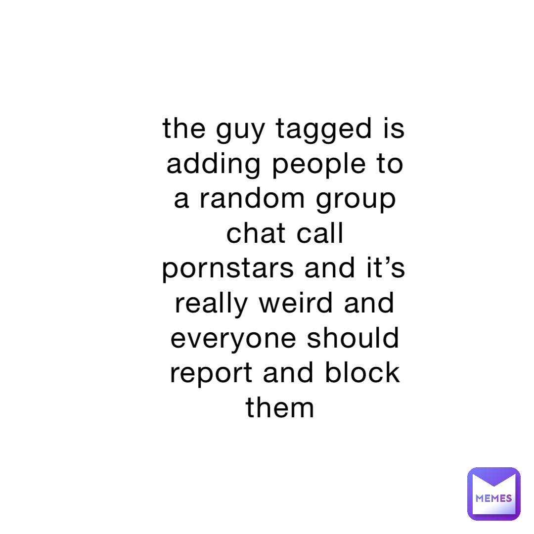 the guy tagged is adding people to a random group chat call pornstars and it’s really weird and everyone should report and block them